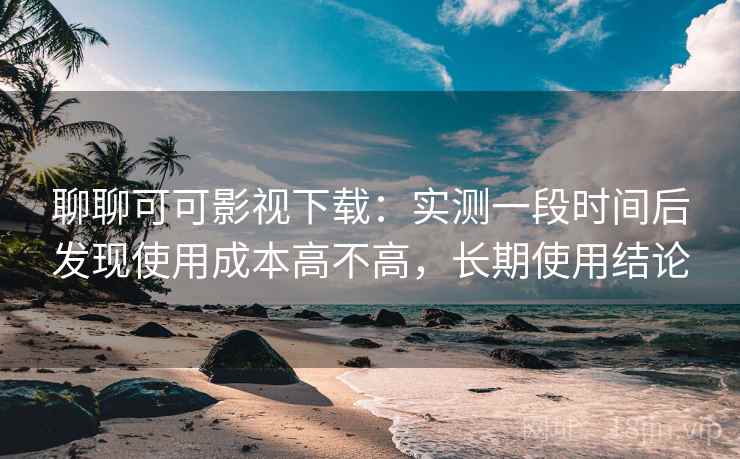 聊聊可可影视下载：实测一段时间后发现使用成本高不高，长期使用结论