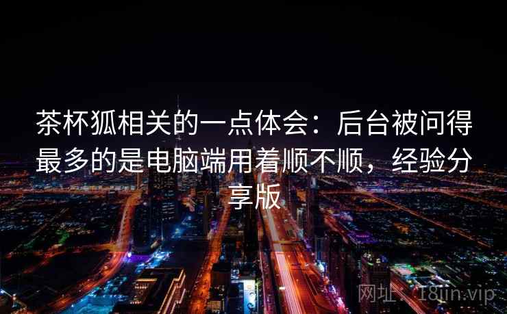 茶杯狐相关的一点体会:后台被问得最多的是电脑端用着顺不顺,经验分享版 茶杯狐相关的一点体会:后台被问得最多的是电脑端用着顺不顺,经验分享版