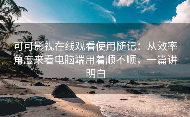 可可影视在线观看使用随记：从效率角度来看电脑端用着顺不顺，一篇讲明白