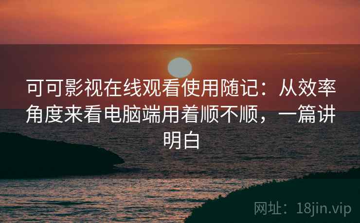 可可影视在线观看使用随记：从效率角度来看电脑端用着顺不顺，一篇讲明白