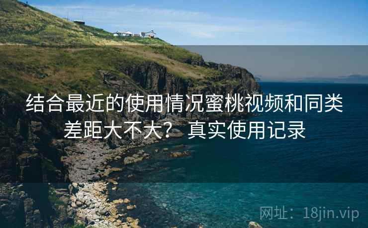 结合最近的使用情况蜜桃视频和同类差距大不大？ 真实使用记录