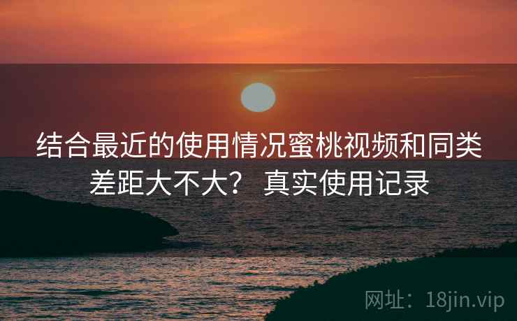 结合最近的使用情况蜜桃视频和同类差距大不大？ 真实使用记录