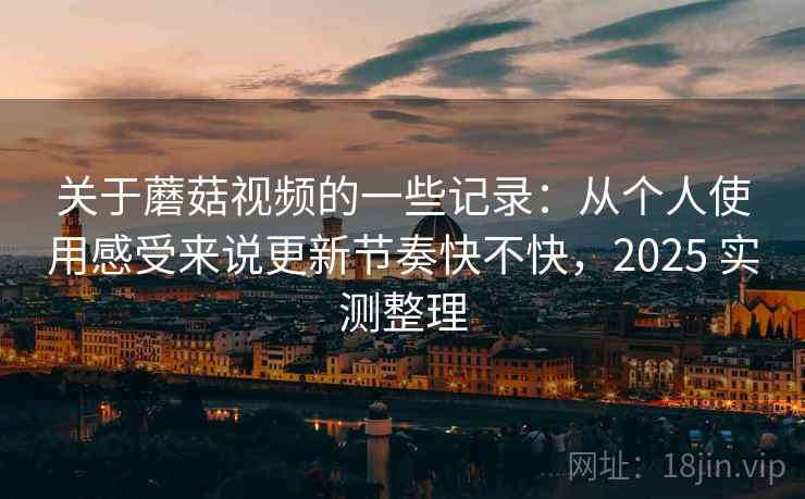 关于蘑菇视频的一些记录：从个人使用感受来说更新节奏快不快，2025 实测整理