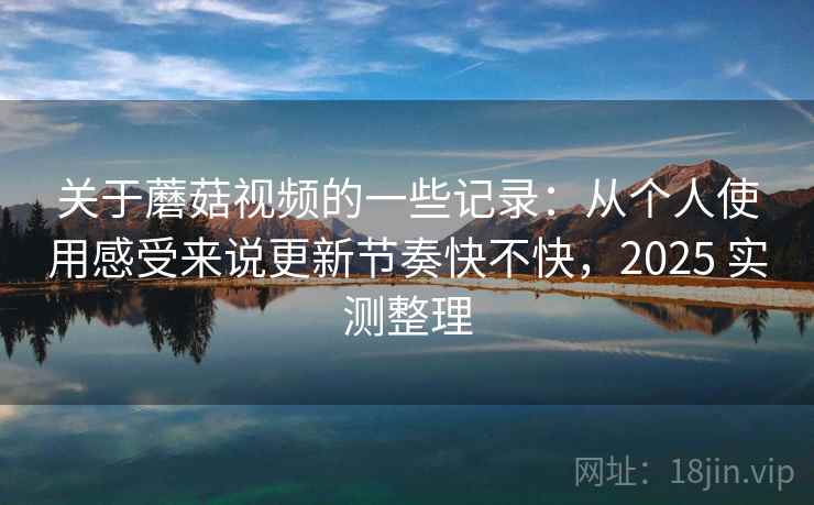 关于蘑菇视频的一些记录：从个人使用感受来说更新节奏快不快，2025 实测整理