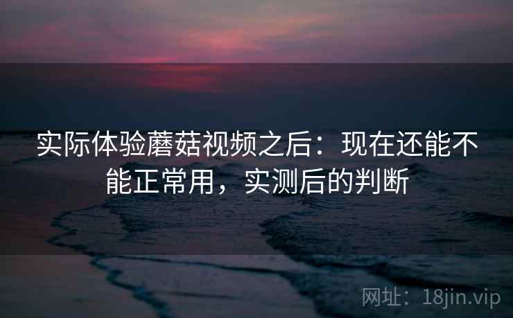 实际体验蘑菇视频之后：现在还能不能正常用，实测后的判断