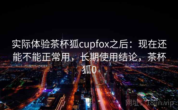 实际体验茶杯狐cupfox之后：现在还能不能正常用，长期使用结论，茶杯狐0