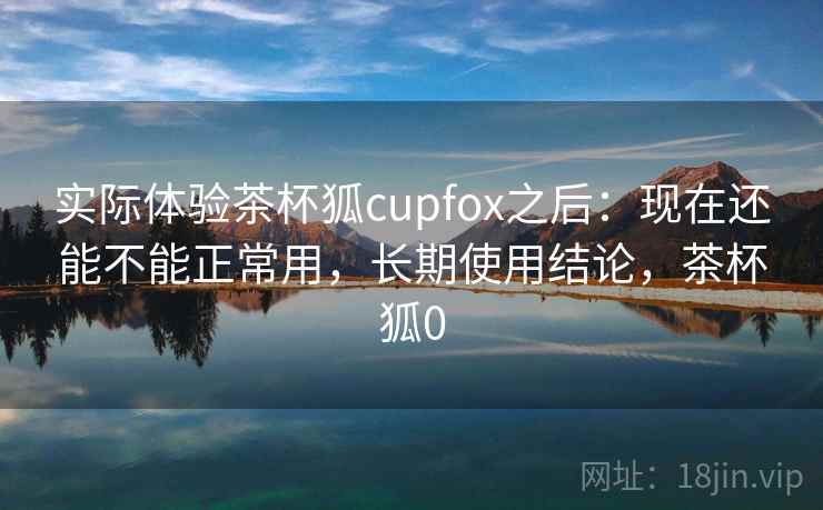 实际体验茶杯狐cupfox之后：现在还能不能正常用，长期使用结论，茶杯狐0