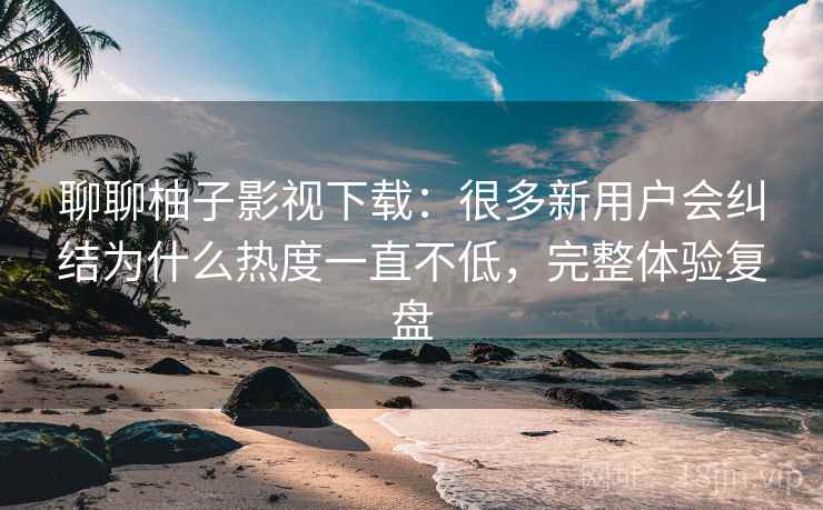 聊聊柚子影视下载：很多新用户会纠结为什么热度一直不低，完整体验复盘