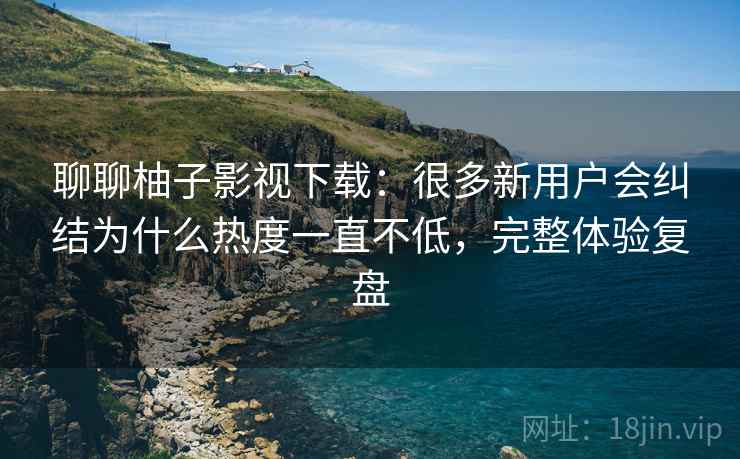 聊聊柚子影视下载：很多新用户会纠结为什么热度一直不低，完整体验复盘