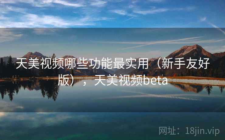 天美视频哪些功能最实用（新手友好版），天美视频beta