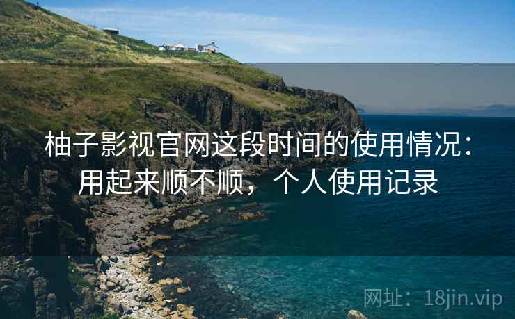 柚子影视官网这段时间的使用情况：用起来顺不顺，个人使用记录