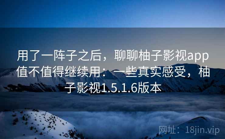 用了一阵子之后，聊聊柚子影视app值不值得继续用：一些真实感受，柚子影视1.5.1.6版本