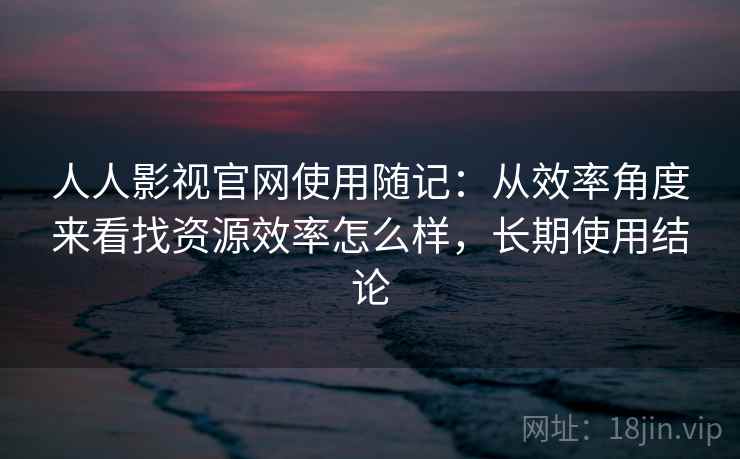 人人影视官网使用随记：从效率角度来看找资源效率怎么样，长期使用结论