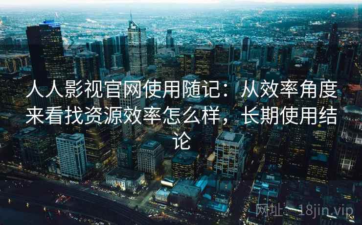 人人影视官网使用随记：从效率角度来看找资源效率怎么样，长期使用结论