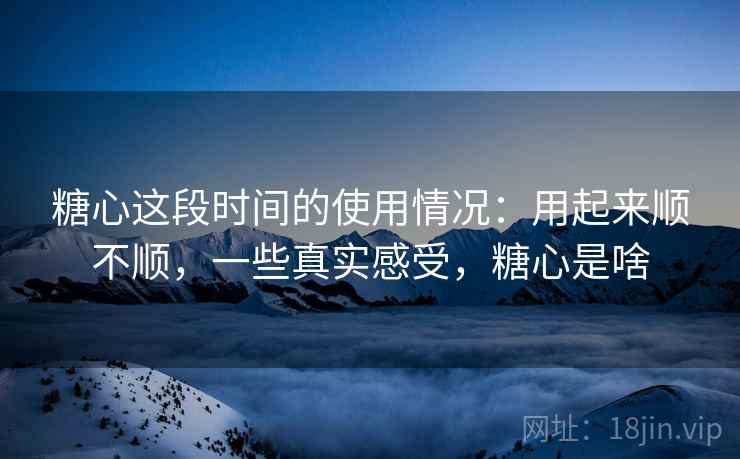糖心这段时间的使用情况：用起来顺不顺，一些真实感受，糖心是啥