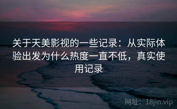 关于天美影视的一些记录：从实际体验出发为什么热度一直不低，真实使用记录