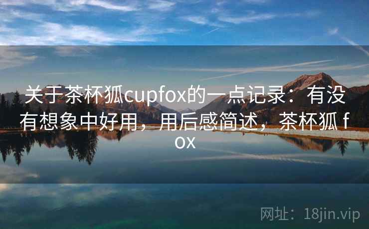 关于茶杯狐cupfox的一点记录：有没有想象中好用，用后感简述，茶杯狐 fox
