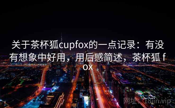 关于茶杯狐cupfox的一点记录:有没有想象中好用,用后感简述,茶杯狐 fox 关于茶杯狐cupfox的一点记录:有没有想象中好用,用后感简述,茶杯狐 fox
