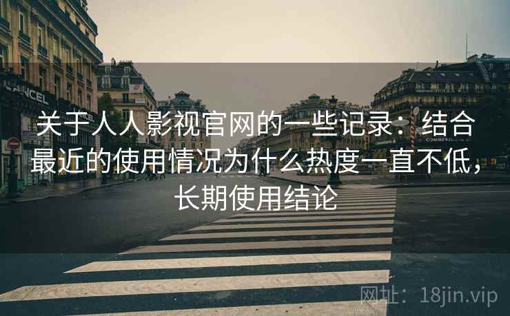 关于人人影视官网的一些记录：结合最近的使用情况为什么热度一直不低，长期使用结论