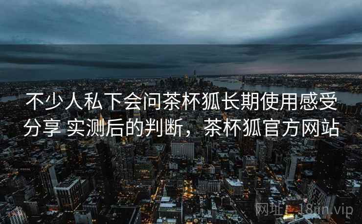 不少人私下会问茶杯狐长期使用感受分享 实测后的判断，茶杯狐官方网站