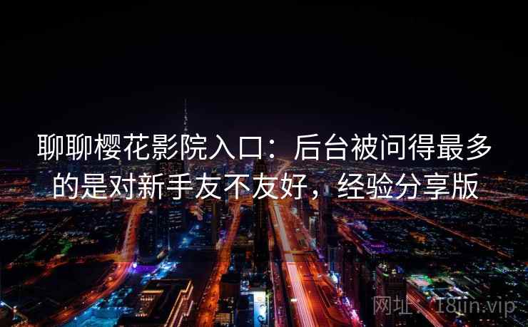 聊聊樱花影院入口:后台被问得最多的是对新手友不友好,经验分享版 聊聊樱花影院入口:后台被问得最多的是对新手友不友好,经验分享版