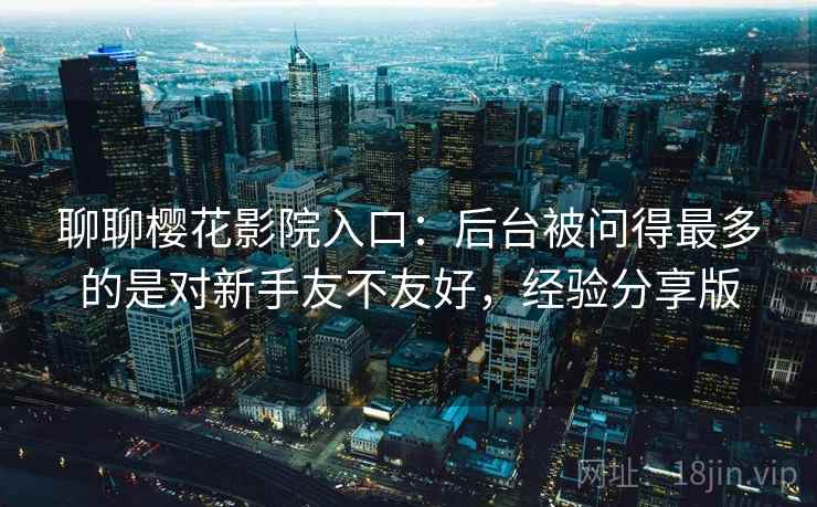 聊聊樱花影院入口：后台被问得最多的是对新手友不友好，经验分享版