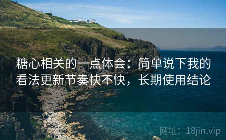 糖心相关的一点体会：简单说下我的看法更新节奏快不快，长期使用结论