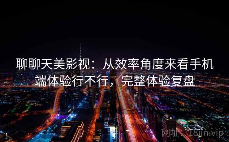 聊聊天美影视：从效率角度来看手机端体验行不行，完整体验复盘