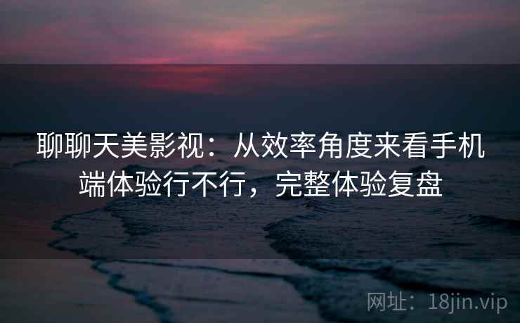 聊聊天美影视:从效率角度来看手机端体验行不行,完整体验复盘 聊聊天美影视:从效率角度来看手机端体验行不行,完整体验复盘