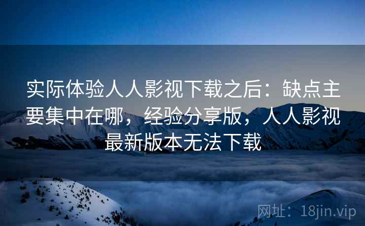 实际体验人人影视下载之后：缺点主要集中在哪，经验分享版，人人影视最新版本无法下载