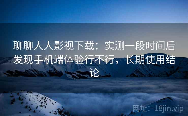 聊聊人人影视下载：实测一段时间后发现手机端体验行不行，长期使用结论