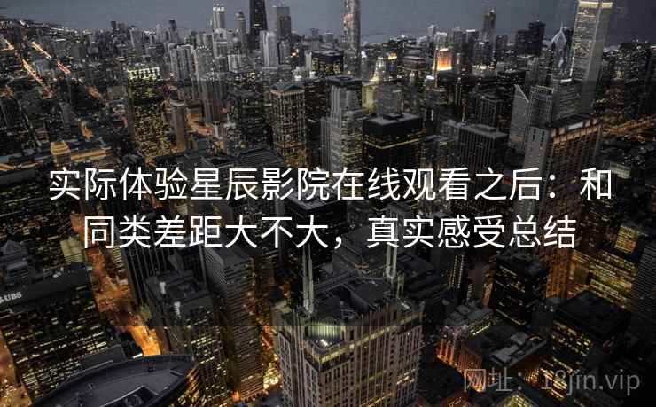 实际体验星辰影院在线观看之后：和同类差距大不大，真实感受总结