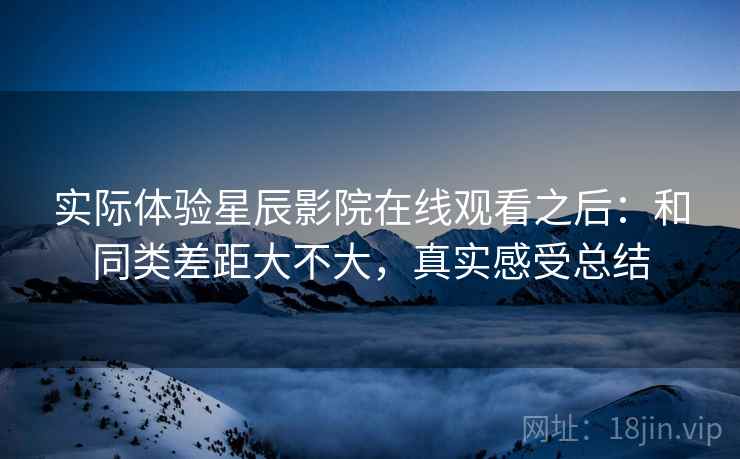 实际体验星辰影院在线观看之后：和同类差距大不大，真实感受总结