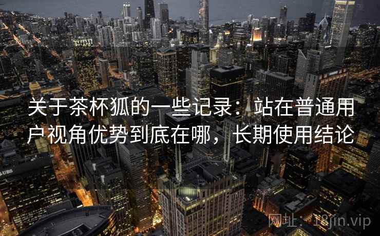 关于茶杯狐的一些记录:站在普通用户视角优势到底在哪,长期使用结论 关于茶杯狐的一些记录:站在普通用户视角优势到底在哪,长期使用结论