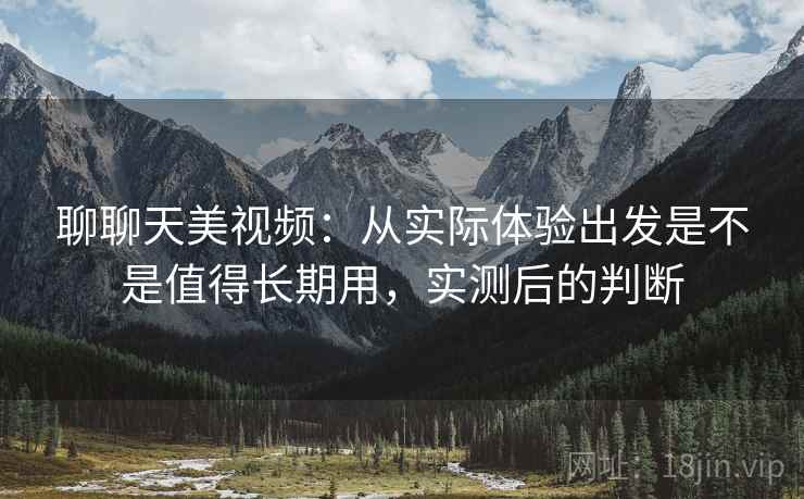 聊聊天美视频：从实际体验出发是不是值得长期用，实测后的判断