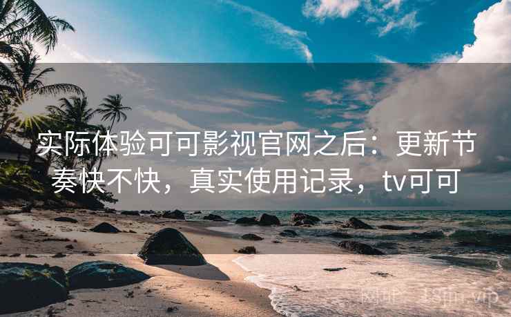 实际体验可可影视官网之后：更新节奏快不快，真实使用记录，tv可可