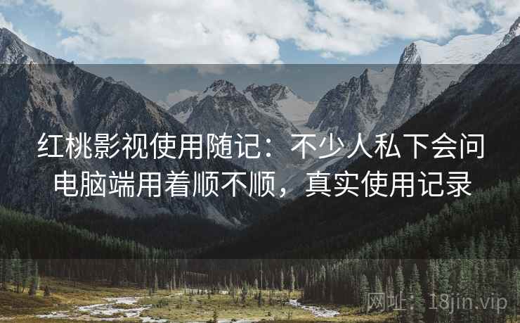 红桃影视使用随记：不少人私下会问电脑端用着顺不顺，真实使用记录
