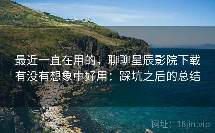 最近一直在用的，聊聊星辰影院下载有没有想象中好用：踩坑之后的总结