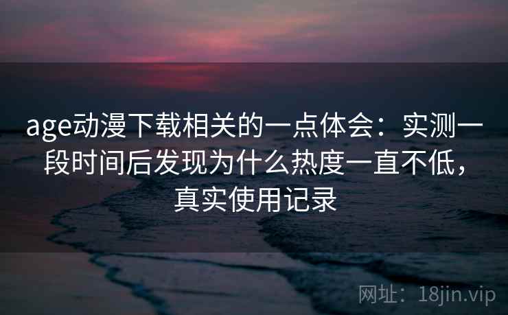 age动漫下载相关的一点体会:实测一段时间后发现为什么热度一直不低,真实使用记录 age动漫下载相关的一点体会:实测一段时间后发现为什么热度一直不低,真实使用记录