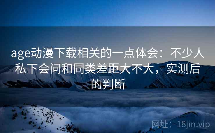 age动漫下载相关的一点体会：不少人私下会问和同类差距大不大，实测后的判断