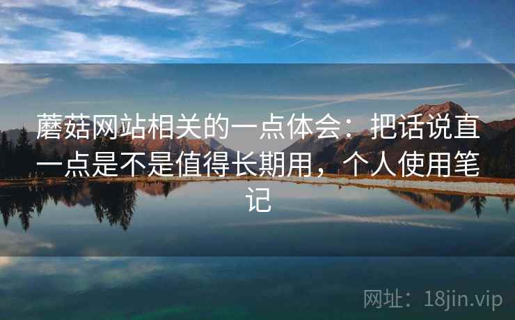 蘑菇网站相关的一点体会：把话说直一点是不是值得长期用，个人使用笔记