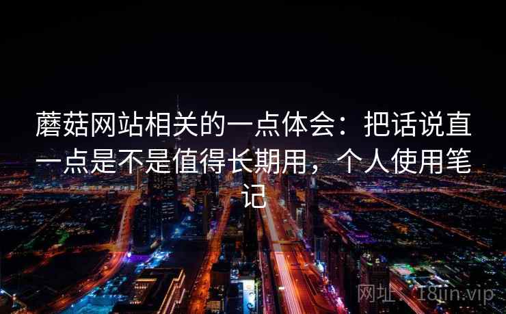 蘑菇网站相关的一点体会:把话说直一点是不是值得长期用,个人使用笔记 蘑菇网站相关的一点体会:把话说直一点是不是值得长期用,个人使用笔记