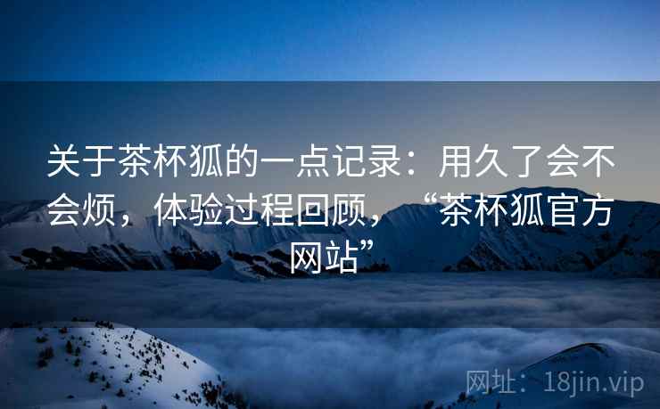 关于茶杯狐的一点记录：用久了会不会烦，体验过程回顾，“茶杯狐官方网站”