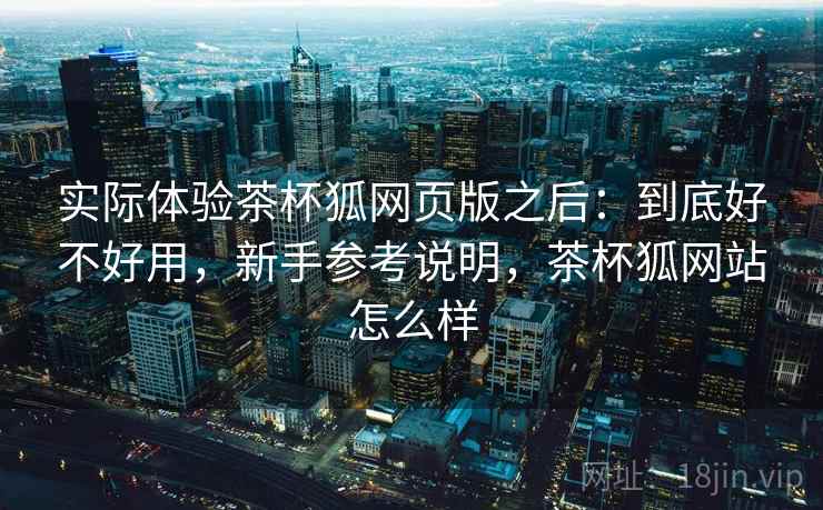 实际体验茶杯狐网页版之后：到底好不好用，新手参考说明，茶杯狐网站怎么样