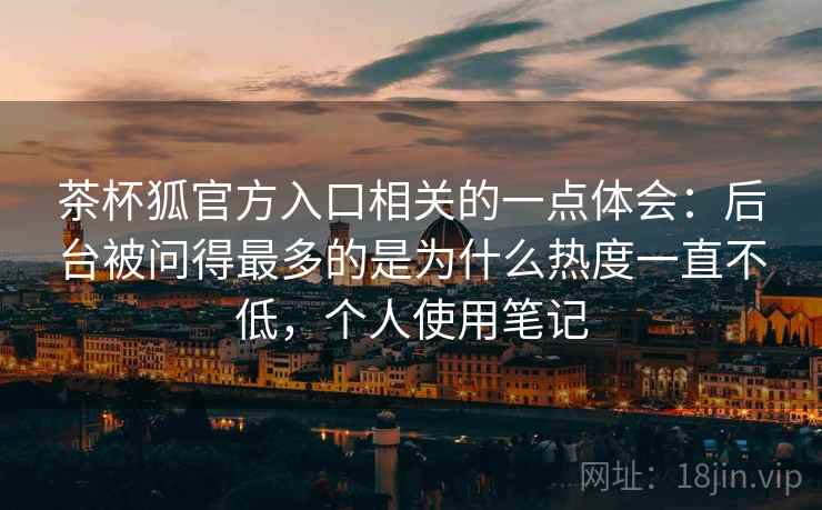 茶杯狐官方入口相关的一点体会:后台被问得最多的是为什么热度一直不低,个人使用笔记 茶杯狐官方入口相关的一点体会:后台被问得最多的是为什么热度一直不低,个人使用笔记