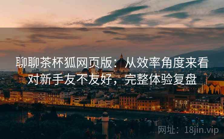 聊聊茶杯狐网页版：从效率角度来看对新手友不友好，完整体验复盘