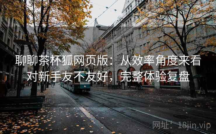 聊聊茶杯狐网页版:从效率角度来看对新手友不友好,完整体验复盘 聊聊茶杯狐网页版:从效率角度来看对新手友不友好,完整体验复盘