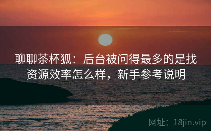 聊聊茶杯狐：后台被问得最多的是找资源效率怎么样，新手参考说明