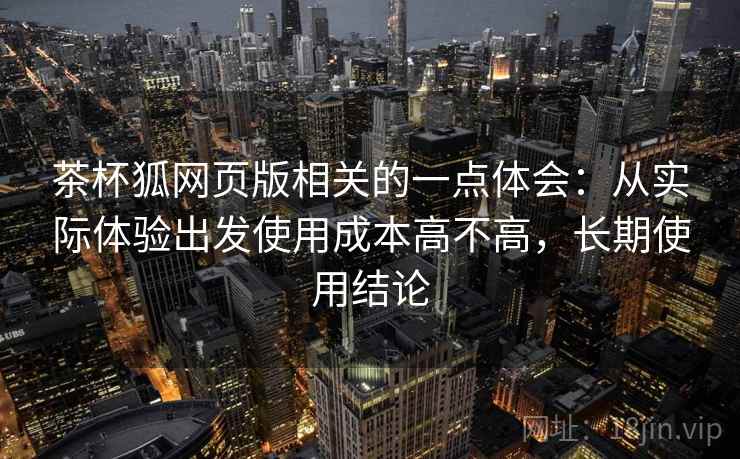 茶杯狐网页版相关的一点体会：从实际体验出发使用成本高不高，长期使用结论
