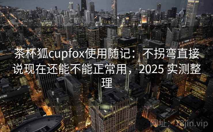 茶杯狐cupfox使用随记：不拐弯直接说现在还能不能正常用，2025 实测整理